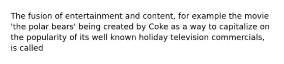 The fusion of entertainment and content, for example the movie 'the polar bears' being created by Coke as a way to capitalize on the popularity of its well known holiday television commercials, is called