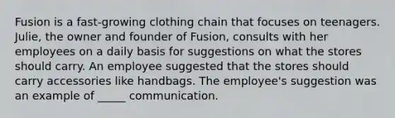 Fusion is a fast-growing clothing chain that focuses on teenagers. Julie, the owner and founder of Fusion, consults with her employees on a daily basis for suggestions on what the stores should carry. An employee suggested that the stores should carry accessories like handbags. The employee's suggestion was an example of _____ communication.