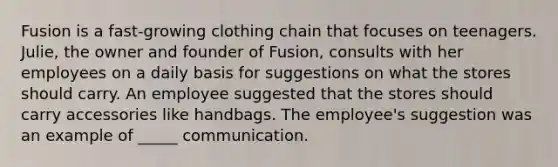 ​Fusion is a fast-growing clothing chain that focuses on teenagers. Julie, the owner and founder of Fusion, consults with her employees on a daily basis for suggestions on what the stores should carry. An employee suggested that the stores should carry accessories like handbags. The employee's suggestion was an example of _____ communication.