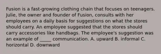 ​Fusion is a fast-growing clothing chain that focuses on teenagers. Julie, the owner and founder of Fusion, consults with her employees on a daily basis for suggestions on what the stores should carry. An employee suggested that the stores should carry accessories like handbags. The employee's suggestion was an example of _____ communication. A. upward ​B. informal ​C. horizontal ​D. downward