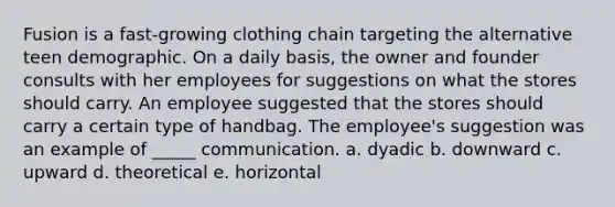 Fusion is a fast-growing clothing chain targeting the alternative teen demographic. On a daily basis, the owner and founder consults with her employees for suggestions on what the stores should carry. An employee suggested that the stores should carry a certain type of handbag. The employee's suggestion was an example of _____ communication. a. dyadic b. downward c. upward d. theoretical e. horizontal