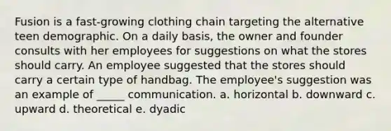 Fusion is a fast-growing clothing chain targeting the alternative teen demographic. On a daily basis, the owner and founder consults with her employees for suggestions on what the stores should carry. An employee suggested that the stores should carry a certain type of handbag. The employee's suggestion was an example of _____ communication. a. horizontal b. downward c. upward d. theoretical e. dyadic