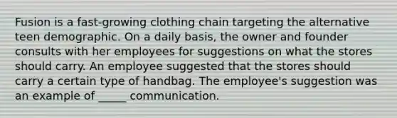 Fusion is a fast-growing clothing chain targeting the alternative teen demographic. On a daily basis, the owner and founder consults with her employees for suggestions on what the stores should carry. An employee suggested that the stores should carry a certain type of handbag. The employee's suggestion was an example of _____ communication.