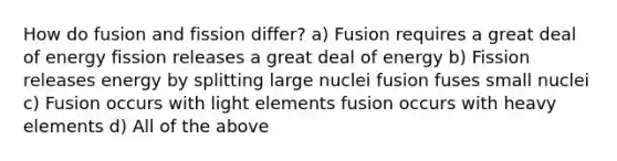 How do fusion and fission differ? a) Fusion requires a great deal of energy fission releases a great deal of energy b) Fission releases energy by splitting large nuclei fusion fuses small nuclei c) Fusion occurs with light elements fusion occurs with heavy elements d) All of the above