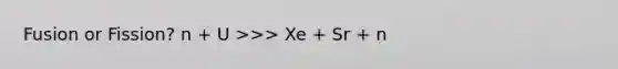 Fusion or Fission? n + U >>> Xe + Sr + n