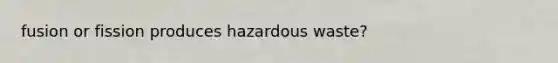 fusion or fission produces hazardous waste?