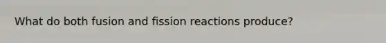 What do both fusion and fission reactions produce?