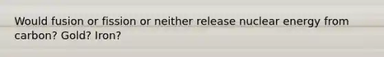 Would fusion or fission or neither release nuclear energy from carbon? Gold? Iron?