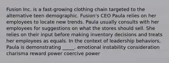 Fusion Inc. is a fast-growing clothing chain targeted to the alternative teen demographic. Fusion's CEO Paula relies on her employees to locate new trends. Paula usually consults with her employees for suggestions on what the stores should sell. She relies on their input before making inventory decisions and treats her employees as equals. In the context of leadership behaviors, Paula is demonstrating _____. emotional instability consideration charisma reward power coercive power