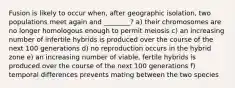 Fusion is likely to occur when, after geographic isolation, two populations meet again and ________? a) their chromosomes are no longer homologous enough to permit meiosis c) an increasing number of infertile hybrids is produced over the course of the next 100 generations d) no reproduction occurs in the hybrid zone e) an increasing number of viable, fertile hybrids is produced over the course of the next 100 generations f) temporal differences prevents mating between the two species