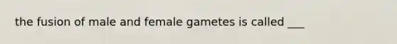 the fusion of male and female gametes is called ___