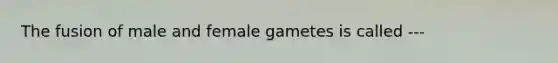 The fusion of male and female gametes is called ---