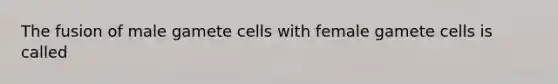 The fusion of male gamete cells with female gamete cells is called