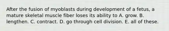 After the fusion of myoblasts during development of a fetus, a mature skeletal muscle fiber loses its ability to A. grow. B. lengthen. C. contract. D. go through <a href='https://www.questionai.com/knowledge/kjHVAH8Me4-cell-division' class='anchor-knowledge'>cell division</a>. E. all of these.