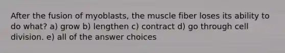 After the fusion of myoblasts, the muscle fiber loses its ability to do what? a) grow b) lengthen c) contract d) go through cell division. e) all of the answer choices