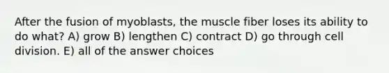 After the fusion of myoblasts, the muscle fiber loses its ability to do what? A) grow B) lengthen C) contract D) go through cell division. E) all of the answer choices