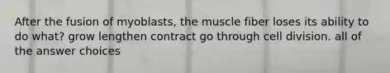 After the fusion of myoblasts, the muscle fiber loses its ability to do what? grow lengthen contract go through cell division. all of the answer choices