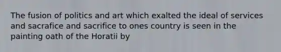 The fusion of politics and art which exalted the ideal of services and sacrafice and sacrifice to ones country is seen in the painting oath of the Horatii by