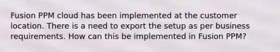 Fusion PPM cloud has been implemented at the customer location. There is a need to export the setup as per business requirements. How can this be implemented in Fusion PPM?