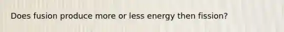 Does fusion produce more or less energy then fission?