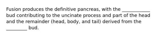 Fusion produces the definitive pancreas, with the ____________ bud contributing to the uncinate process and part of the head and the remainder (head, body, and tail) derived from the _________ bud.