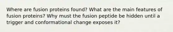 Where are fusion proteins found? What are the main features of fusion proteins? Why must the fusion peptide be hidden until a trigger and conformational change exposes it?