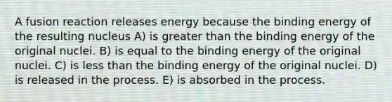 A fusion reaction releases energy because the binding energy of the resulting nucleus A) is greater than the binding energy of the original nuclei. B) is equal to the binding energy of the original nuclei. C) is less than the binding energy of the original nuclei. D) is released in the process. E) is absorbed in the process.