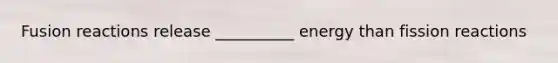 Fusion reactions release __________ energy than fission reactions