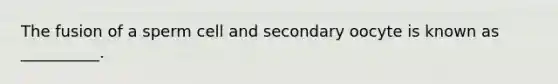 The fusion of a sperm cell and secondary oocyte is known as __________.