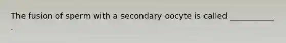 The fusion of sperm with a secondary oocyte is called ___________ .