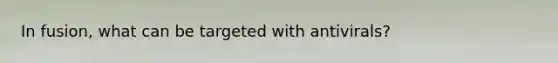 In fusion, what can be targeted with antivirals?