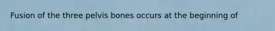 Fusion of the three pelvis bones occurs at the beginning of