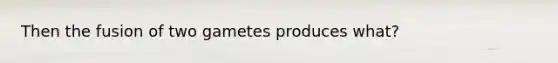 Then the fusion of two gametes produces what?