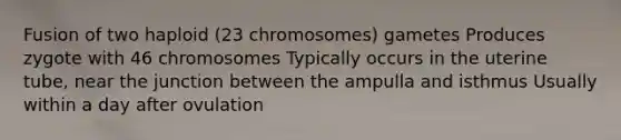 Fusion of two haploid (23 chromosomes) gametes Produces zygote with 46 chromosomes Typically occurs in the uterine tube, near the junction between the ampulla and isthmus Usually within a day after ovulation