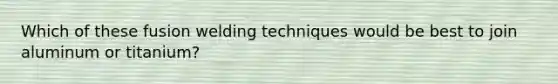 Which of these fusion welding techniques would be best to join aluminum or titanium?
