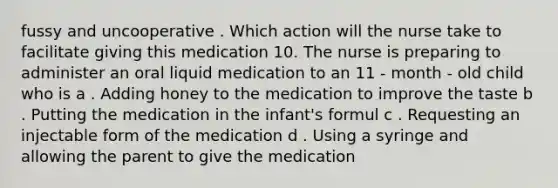 fussy and uncooperative . Which action will the nurse take to facilitate giving this medication 10. The nurse is preparing to administer an oral liquid medication to an 11 - month - old child who is a . Adding honey to the medication to improve the taste b . Putting the medication in the infant's formul c . Requesting an injectable form of the medication d . Using a syringe and allowing the parent to give the medication