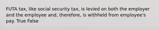 FUTA tax, like social security tax, is levied on both the employer and the employee and, therefore, is withheld from employee's pay. True False