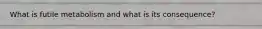 What is futile metabolism and what is its consequence?