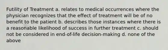 Futility of Treatment a. relates to medical occurrences where the physician recognizes that the effect of treatment will be of no benefit to the patient b. describes those instances where there is a reasonable likelihood of success in further treatment c. should not be considered in end-of-life decision-making d. none of the above