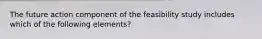 The future action component of the feasibility study includes which of the following elements?