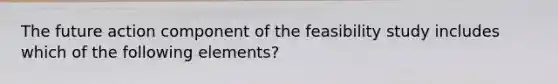 The future action component of the feasibility study includes which of the following elements?