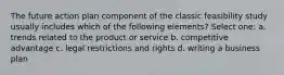 The future action plan component of the classic feasibility study usually includes which of the following elements? Select one: a. trends related to the product or service b. competitive advantage c. legal restrictions and rights d. writing a business plan