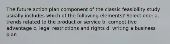 The future action plan component of the classic feasibility study usually includes which of the following elements? Select one: a. trends related to the product or service b. competitive advantage c. legal restrictions and rights d. writing a business plan