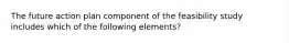 The future action plan component of the feasibility study includes which of the following elements?