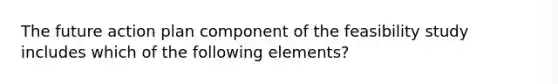 The future action plan component of the feasibility study includes which of the following elements?