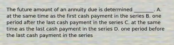 The future amount of an annuity due is determined​ ________. A. at the same time as the first cash payment in the series B. one period after the last cash payment in the series C. at the same time as the last cash payment in the series D. one period before the last cash payment in the series