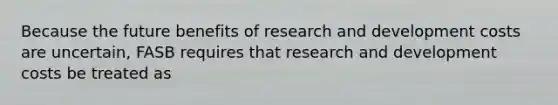 Because the future benefits of research and development costs are uncertain, FASB requires that research and development costs be treated as