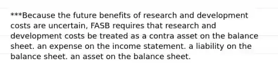 ***Because the future benefits of research and development costs are uncertain, FASB requires that research and development costs be treated as a contra asset on the balance sheet. an expense on the income statement. a liability on the balance sheet. an asset on the balance sheet.