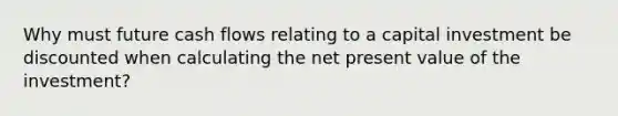 Why must future cash flows relating to a capital investment be discounted when calculating the net present value of the investment?