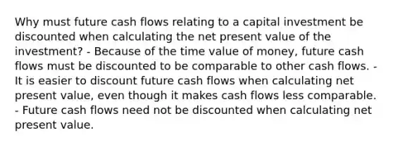 Why must future cash flows relating to a capital investment be discounted when calculating the net present value of the investment? - Because of the time value of money, future cash flows must be discounted to be comparable to other cash flows. - It is easier to discount future cash flows when calculating net present value, even though it makes cash flows less comparable. - Future cash flows need not be discounted when calculating net present value.